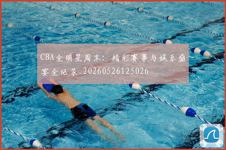 CBA全明星周末：精彩赛事与娱乐盛宴全记录_20260526125026