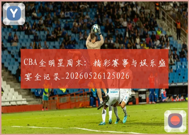 CBA全明星周末：精彩赛事与娱乐盛宴全记录_20260526125026
